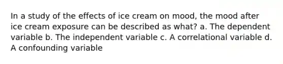 In a study of the effects of ice cream on mood, the mood after ice cream exposure can be described as what? a. The dependent variable b. The independent variable c. A correlational variable d. A confounding variable