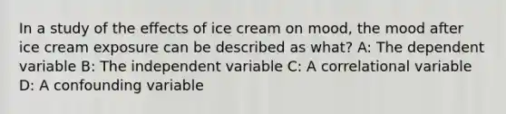 In a study of the effects of ice cream on mood, the mood after ice cream exposure can be described as what? A: The dependent variable B: The independent variable C: A correlational variable D: A confounding variable