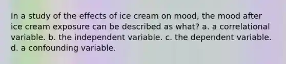 In a study of the effects of ice cream on mood, the mood after ice cream exposure can be described as what? a. a correlational variable. b. the independent variable. c. the dependent variable. d. a confounding variable.