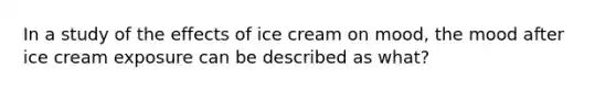 In a study of the effects of ice cream on mood, the mood after ice cream exposure can be described as what?