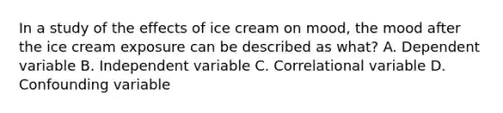 In a study of the effects of ice cream on mood, the mood after the ice cream exposure can be described as what? A. Dependent variable B. Independent variable C. Correlational variable D. Confounding variable