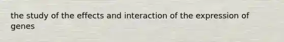 the study of the effects and interaction of the expression of genes