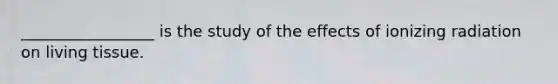 _________________ is the study of the effects of ionizing radiation on living tissue.