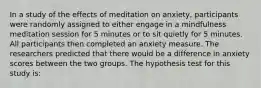 In a study of the effects of meditation on anxiety, participants were randomly assigned to either engage in a mindfulness meditation session for 5 minutes or to sit quietly for 5 minutes. All participants then completed an anxiety measure. The researchers predicted that there would be a difference in anxiety scores between the two groups. The hypothesis test for this study is: