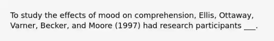 To study the effects of mood on comprehension, Ellis, Ottaway, Varner, Becker, and Moore (1997) had research participants ___.