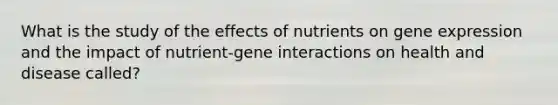 What is the study of the effects of nutrients on gene expression and the impact of nutrient-gene interactions on health and disease called?