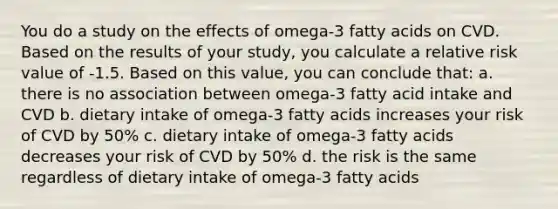 You do a study on the effects of omega-3 fatty acids on CVD. Based on the results of your study, you calculate a relative risk value of -1.5. Based on this value, you can conclude that: a. there is no association between omega-3 fatty acid intake and CVD b. dietary intake of omega-3 fatty acids increases your risk of CVD by 50% c. dietary intake of omega-3 fatty acids decreases your risk of CVD by 50% d. the risk is the same regardless of dietary intake of omega-3 fatty acids