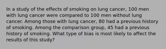 In a study of the effects of smoking on lung cancer, 100 men with lung cancer were compared to 100 men without lung cancer. Among those with lung cancer, 80 had a previous history of smoking. Among the comparison group, 45 had a previous history of smoking. What type of bias is most likely to affect the results of this study?