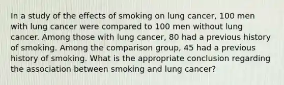 In a study of the effects of smoking on lung cancer, 100 men with lung cancer were compared to 100 men without lung cancer. Among those with lung cancer, 80 had a previous history of smoking. Among the comparison group, 45 had a previous history of smoking. What is the appropriate conclusion regarding the association between smoking and lung cancer?