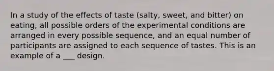 In a study of the effects of taste (salty, sweet, and bitter) on eating, all possible orders of the experimental conditions are arranged in every possible sequence, and an equal number of participants are assigned to each sequence of tastes. This is an example of a ___ design.