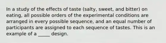 In a study of the effects of taste (salty, sweet, and bitter) on eating, all possible orders of the experimental conditions are arranged in every possible sequence, and an equal number of participants are assigned to each sequence of tastes. This is an example of a _____ design.