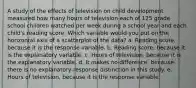 A study of the effects of television on child development measured how many hours of television each of 125 grade school children watched per week during a school year and each child's reading score. Which variable would you put on the horizontal axis of a scatterplot of the data? a. Reading score, because it is the response variable. b. Reading score, because it is the explanatory variable. c. Hours of television, because it is the explanatory variable. d. It makes no difference, because there is no explanatory-response distinction in this study. e. Hours of television, because it is the response variable.