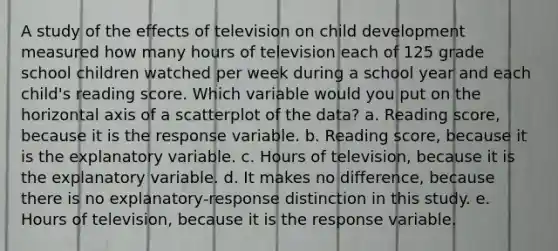 A study of the effects of television on child development measured how many hours of television each of 125 grade school children watched per week during a school year and each child's reading score. Which variable would you put on the horizontal axis of a scatterplot of the data? a. Reading score, because it is the response variable. b. Reading score, because it is the explanatory variable. c. Hours of television, because it is the explanatory variable. d. It makes no difference, because there is no explanatory-response distinction in this study. e. Hours of television, because it is the response variable.