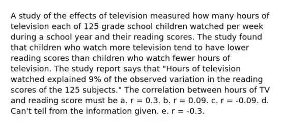 A study of the effects of television measured how many hours of television each of 125 grade school children watched per week during a school year and their reading scores. The study found that children who watch more television tend to have lower reading scores than children who watch fewer hours of television. The study report says that "Hours of television watched explained 9% of the observed variation in the reading scores of the 125 subjects." The correlation between hours of TV and reading score must be a. r = 0.3. b. r = 0.09. c. r = -0.09. d. Can't tell from the information given. e. r = -0.3.