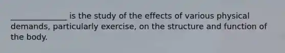 ______________ is the study of the effects of various physical demands, particularly exercise, on the structure and function of the body.