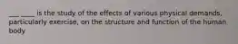 ___ ____ is the study of the effects of various physical demands, particularly exercise, on the structure and function of the human body