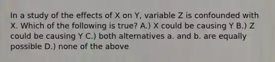 In a study of the effects of X on Y, variable Z is confounded with X. Which of the following is true? A.) X could be causing Y B.) Z could be causing Y C.) both alternatives a. and b. are equally possible D.) none of the above