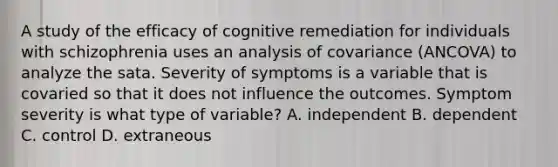 A study of the efficacy of cognitive remediation for individuals with schizophrenia uses an analysis of covariance (ANCOVA) to analyze the sata. Severity of symptoms is a variable that is covaried so that it does not influence the outcomes. Symptom severity is what type of variable? A. independent B. dependent C. control D. extraneous