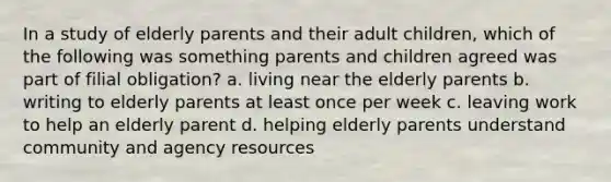 In a study of elderly parents and their adult children, which of the following was something parents and children agreed was part of filial obligation? a. living near the elderly parents b. writing to elderly parents at least once per week c. leaving work to help an elderly parent d. helping elderly parents understand community and agency resources