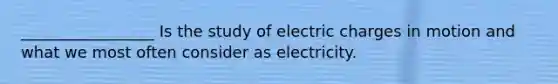 _________________ Is the study of electric charges in motion and what we most often consider as electricity.