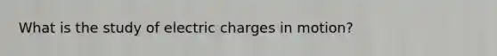 What is the study of electric charges in motion?