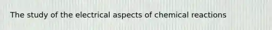 The study of the electrical aspects of chemical reactions