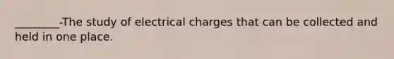 ________-The study of electrical charges that can be collected and held in one place.