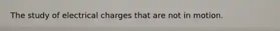 The study of electrical charges that are not in motion.