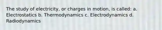 The study of electricity, or charges in motion, is called: a. Electrostatics b. Thermodynamics c. Electrodynamics d. Radiodynamics