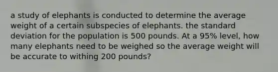 a study of elephants is conducted to determine the average weight of a certain subspecies of elephants. the standard deviation for the population is 500 pounds. At a 95% level, how many elephants need to be weighed so the average weight will be accurate to withing 200 pounds?