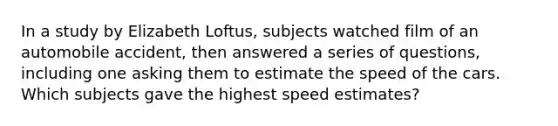 In a study by Elizabeth Loftus, subjects watched film of an automobile accident, then answered a series of questions, including one asking them to estimate the speed of the cars. Which subjects gave the highest speed estimates?