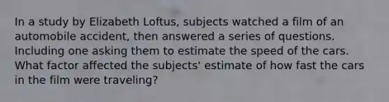 In a study by Elizabeth Loftus, subjects watched a film of an automobile accident, then answered a series of questions. Including one asking them to estimate the speed of the cars. What factor affected the subjects' estimate of how fast the cars in the film were traveling?