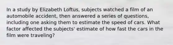 In a study by Elizabeth Loftus, subjects watched a film of an automobile accident, then answered a series of questions, including one asking them to estimate the speed of cars. What factor affected the subjects' estimate of how fast the cars in the film were traveling?