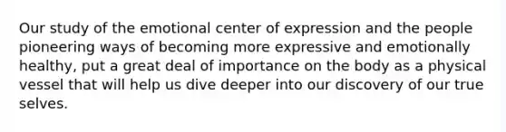 Our study of the emotional center of expression and the people pioneering ways of becoming more expressive and emotionally healthy, put a great deal of importance on the body as a physical vessel that will help us dive deeper into our discovery of our true selves.