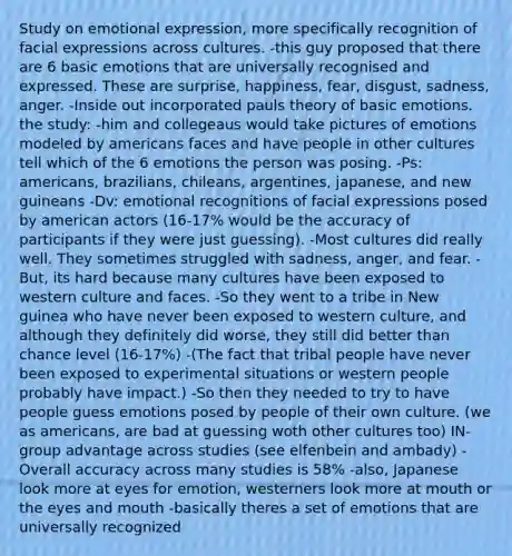 Study on emotional expression, more specifically recognition of facial expressions across cultures. -this guy proposed that there are 6 basic emotions that are universally recognised and expressed. These are surprise, happiness, fear, disgust, sadness, anger. -Inside out incorporated pauls theory of basic emotions. the study: -him and collegeaus would take pictures of emotions modeled by americans faces and have people in other cultures tell which of the 6 emotions the person was posing. -Ps: americans, brazilians, chileans, argentines, japanese, and new guineans -Dv: emotional recognitions of facial expressions posed by american actors (16-17% would be the accuracy of participants if they were just guessing). -Most cultures did really well. They sometimes struggled with sadness, anger, and fear. -But, its hard because many cultures have been exposed to western culture and faces. -So they went to a tribe in New guinea who have never been exposed to western culture, and although they definitely did worse, they still did better than chance level (16-17%) -(The fact that tribal people have never been exposed to experimental situations or western people probably have impact.) -So then they needed to try to have people guess emotions posed by people of their own culture. (we as americans, are bad at guessing woth other cultures too) IN-group advantage across studies (see elfenbein and ambady) -Overall accuracy across many studies is 58% -also, Japanese look more at eyes for emotion, westerners look more at mouth or the eyes and mouth -basically theres a set of emotions that are universally recognized