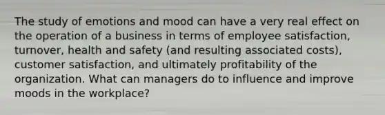 The study of emotions and mood can have a very real effect on the operation of a business in terms of employee​ satisfaction, turnover, health and safety​ (and resulting associated​ costs), customer​ satisfaction, and ultimately profitability of the organization. What can managers do to influence and improve moods in the​ workplace?