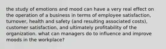 the study of emotions and mood can have a very real effect on the operation of a business in terms of employee satisfaction, turnover, health and safety (and resulting associated costs), customer satisfaction, and ultimately profitability of the organization. what can managers do to influence and improve moods in the workplace?