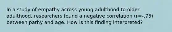 In a study of empathy across young adulthood to older adulthood, researchers found a negative correlation (r=-.75) between pathy and age. How is this finding interpreted?