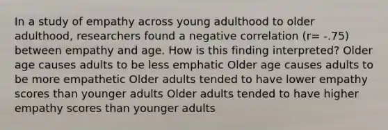 In a study of empathy across young adulthood to older adulthood, researchers found a negative correlation (r= -.75) between empathy and age. How is this finding interpreted? Older age causes adults to be less emphatic Older age causes adults to be more empathetic Older adults tended to have lower empathy scores than younger adults Older adults tended to have higher empathy scores than younger adults