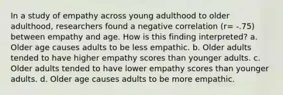 In a study of empathy across young adulthood to older adulthood, researchers found a negative correlation (r= -.75) between empathy and age. How is this finding interpreted? a. Older age causes adults to be less empathic. b. Older adults tended to have higher empathy scores than younger adults. c. Older adults tended to have lower empathy scores than younger adults. d. Older age causes adults to be more empathic.