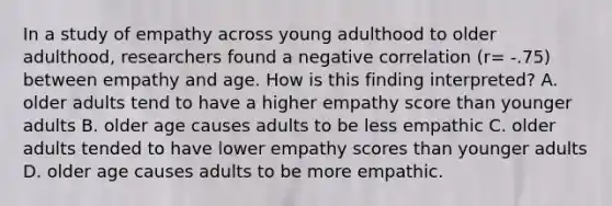 In a study of empathy across young adulthood to older adulthood, researchers found a negative correlation (r= -.75) between empathy and age. How is this finding interpreted? A. older adults tend to have a higher empathy score than younger adults B. older age causes adults to be less empathic C. older adults tended to have lower empathy scores than younger adults D. older age causes adults to be more empathic.