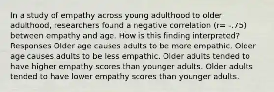 In a study of empathy across young adulthood to older adulthood, researchers found a negative correlation (r= -.75) between empathy and age. How is this finding interpreted? Responses Older age causes adults to be more empathic. Older age causes adults to be less empathic. Older adults tended to have higher empathy scores than younger adults. Older adults tended to have lower empathy scores than younger adults.