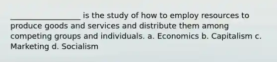 __________________ is the study of how to employ resources to produce goods and services and distribute them among competing groups and individuals. a. Economics b. Capitalism c. Marketing d. Socialism