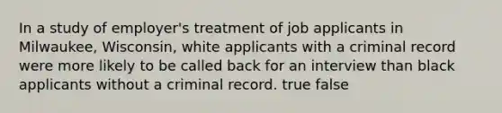 In a study of employer's treatment of job applicants in Milwaukee, Wisconsin, white applicants with a criminal record were more likely to be called back for an interview than black applicants without a criminal record. true false