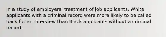 In a study of employers' treatment of job applicants, White applicants with a criminal record were more likely to be called back for an interview than Black applicants without a criminal record.