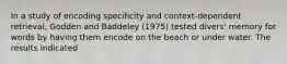 In a study of encoding specificity and context-dependent retrieval, Godden and Baddeley (1975) tested divers' memory for words by having them encode on the beach or under water. The results indicated