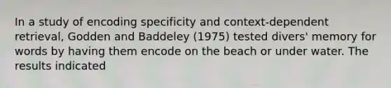 In a study of encoding specificity and context-dependent retrieval, Godden and Baddeley (1975) tested divers' memory for words by having them encode on the beach or under water. The results indicated