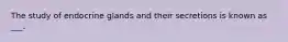 The study of endocrine glands and their secretions is known as ___.