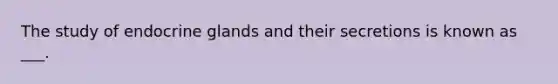 The study of endocrine glands and their secretions is known as ___.