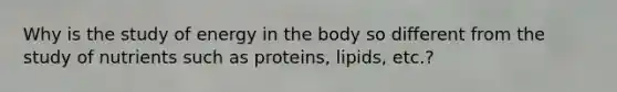 Why is the study of energy in the body so different from the study of nutrients such as proteins, lipids, etc.?